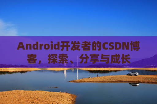 Android开发者的CSDN博客,探索、分享与成长